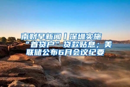 南财早新闻丨深圳实施“首贷户”贷款贴息；美联储公布6月会议纪要