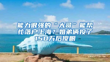 能力很强的“大哥”能帮忙落户上海？姐弟俩投了150万后傻眼