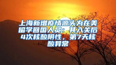 上海新增疫情源头为在美留学回国人员：其入关后4次核酸阴性，第7天核酸异常