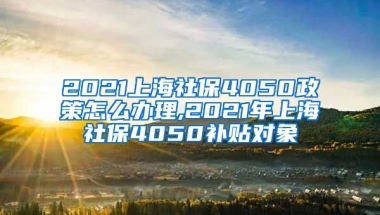 2021上海社保4050政策怎么办理,2021年上海社保4050补贴对象