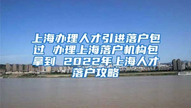 上海办理人才引进落户包过 办理上海落户机构包拿到 2022年上海人才落户攻略