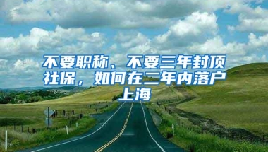 不要职称、不要三年封顶社保，如何在二年内落户上海