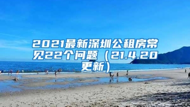 2021最新深圳公租房常见22个问题（21.4.20更新）