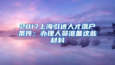 2017上海引进人才落户条件：办理人员准备这些材料