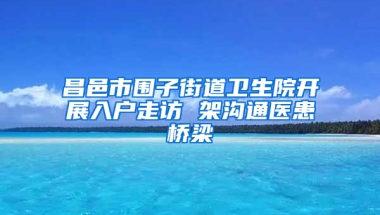 昌邑市围子街道卫生院开展入户走访 架沟通医患桥梁