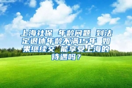 上海社保 年龄问题 到法定退休年龄不满15年 如果继续交 能享受上海的待遇吗？