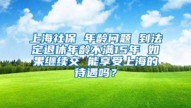 上海社保 年龄问题 到法定退休年龄不满15年 如果继续交 能享受上海的待遇吗？