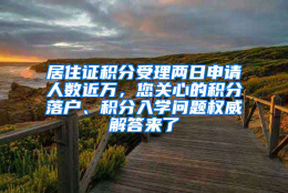 居住证积分受理两日申请人数近万，您关心的积分落户、积分入学问题权威解答来了