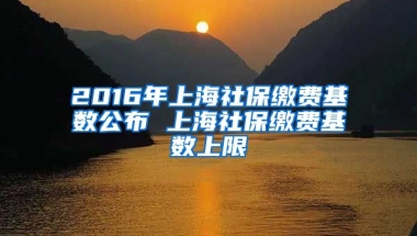 2016年上海社保缴费基数公布 上海社保缴费基数上限