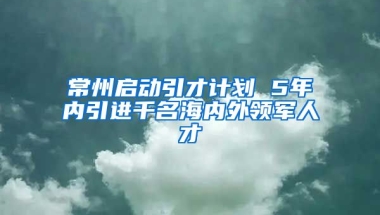 常州启动引才计划 5年内引进千名海内外领军人才