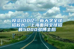 投资100亿！新大学全球招校长；上海面向全球招募5000多博士后