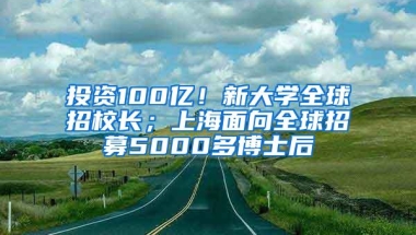 投资100亿！新大学全球招校长；上海面向全球招募5000多博士后