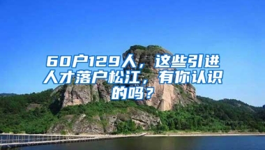 60户129人，这些引进人才落户松江，有你认识的吗？