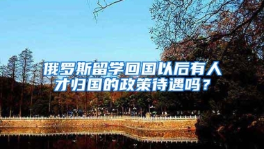 俄罗斯留学回国以后有人才归国的政策待遇吗？