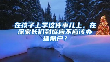 在孩子上学这件事儿上，在深家长们到底应不应该办理深户？