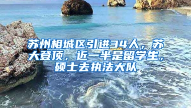 苏州相城区引进34人，苏大登顶，近一半是留学生，硕士去执法大队