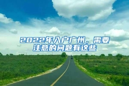 2022年入户广州，需要注意的问题有这些