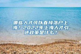 哪些人才可以直接落户上海？2022年上海人才引进政策是什么？