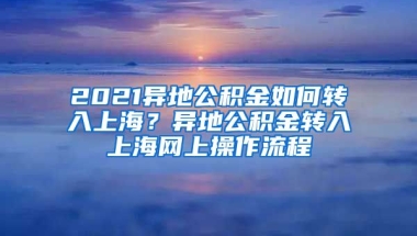 2021异地公积金如何转入上海？异地公积金转入上海网上操作流程