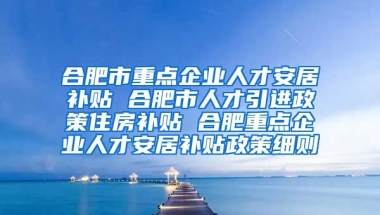 合肥市重点企业人才安居补贴 合肥市人才引进政策住房补贴 合肥重点企业人才安居补贴政策细则