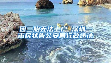 因二胎无法上户 深圳一市民状告公安局行政违法