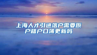 上海人才引进落户需要原户籍户口簿更新吗