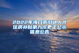 2022年海口市引进人才住房补贴第九次更正公示信息公告