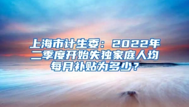 上海市计生委：2022年二季度开始失独家庭人均每月补贴为多少？