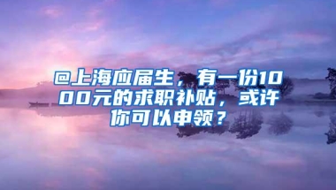 @上海应届生，有一份1000元的求职补贴，或许你可以申领？