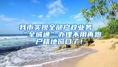 我市实现全部户政业务“全城通”办理不用再跑户籍地窗口了！