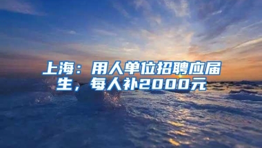 上海：用人单位招聘应届生，每人补2000元