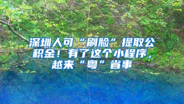 深圳人可“刷脸”提取公积金！有了这个小程序，越来“粤”省事