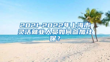 2021-2022年上海市灵活就业人员如何参加社保？