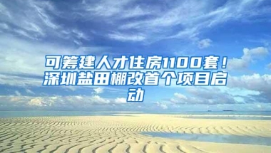 可筹建人才住房1100套！深圳盐田棚改首个项目启动