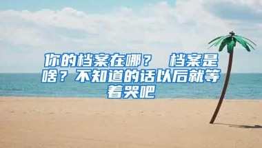 你的档案在哪？ 档案是啥？不知道的话以后就等着哭吧