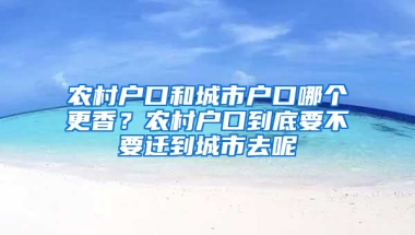 农村户口和城市户口哪个更香？农村户口到底要不要迁到城市去呢