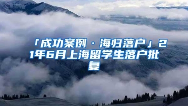 「成功案例·海归落户」21年6月上海留学生落户批复