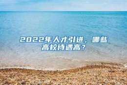 2022年人才引进，哪些高校待遇高？