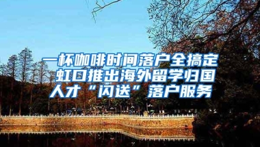 一杯咖啡时间落户全搞定 虹口推出海外留学归国人才“闪送”落户服务