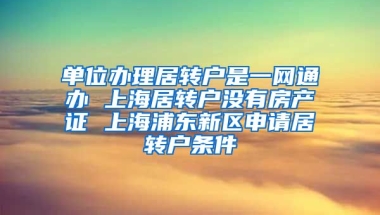 单位办理居转户是一网通办 上海居转户没有房产证 上海浦东新区申请居转户条件