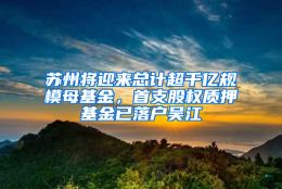 苏州将迎来总计超千亿规模母基金，首支股权质押基金已落户吴江