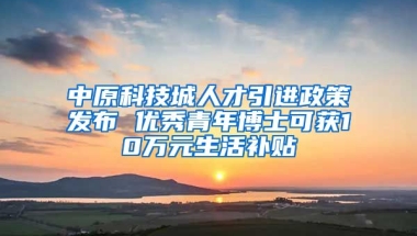 中原科技城人才引进政策发布 优秀青年博士可获10万元生活补贴