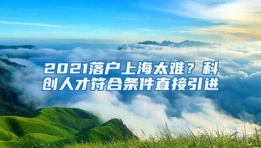 2021落户上海太难？科创人才符合条件直接引进