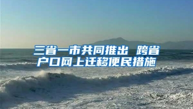 三省一市共同推出 跨省户口网上迁移便民措施