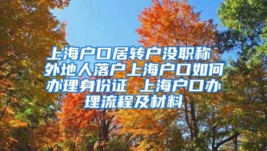 上海户口居转户没职称 外地人落户上海户口如何办理身份证 上海户口办理流程及材料