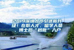 2019深圳人才引进新升级！在职人才、留学人员、博士后“秒批”入户