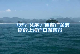 「才？头条」速看！关系你的上海户口和积分