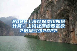 2022上海社保费用如何计算？上海社保缴费基数2倍是多少2022