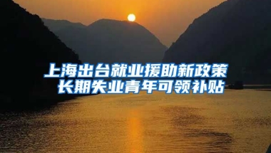 上海出台就业援助新政策 长期失业青年可领补贴