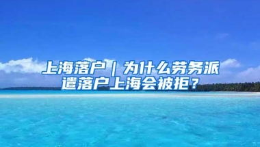 上海落户｜为什么劳务派遣落户上海会被拒？